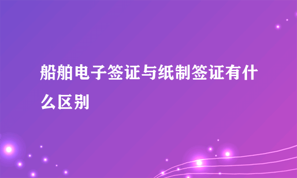 船舶电子签证与纸制签证有什么区别