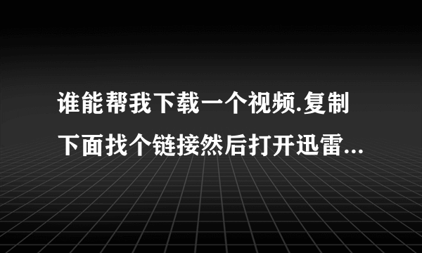 谁能帮我下载一个视频.复制下面找个链接然后打开迅雷就会弹出下载链接.谢谢了.