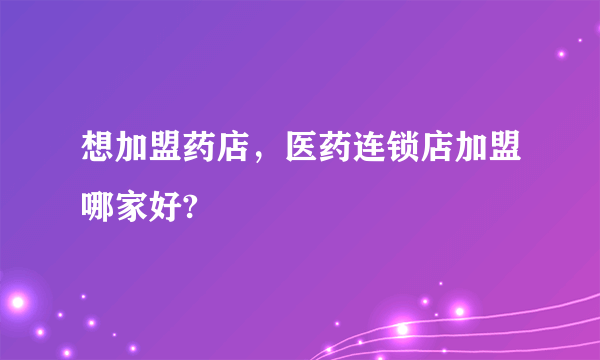 想加盟药店，医药连锁店加盟哪家好?