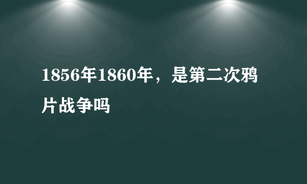 1856年1860年，是第二次鸦片战争吗