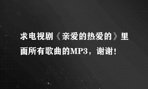 求电视剧《亲爱的热爱的》里面所有歌曲的MP3，谢谢！