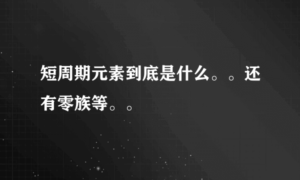 短周期元素到底是什么。。还有零族等。。