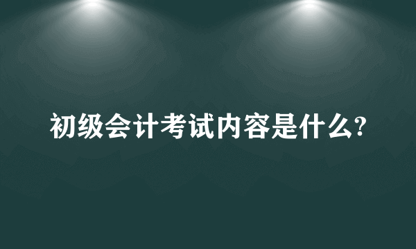 初级会计考试内容是什么?