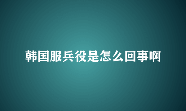 韩国服兵役是怎么回事啊