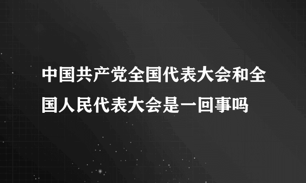 中国共产党全国代表大会和全国人民代表大会是一回事吗