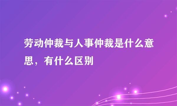 劳动仲裁与人事仲裁是什么意思，有什么区别