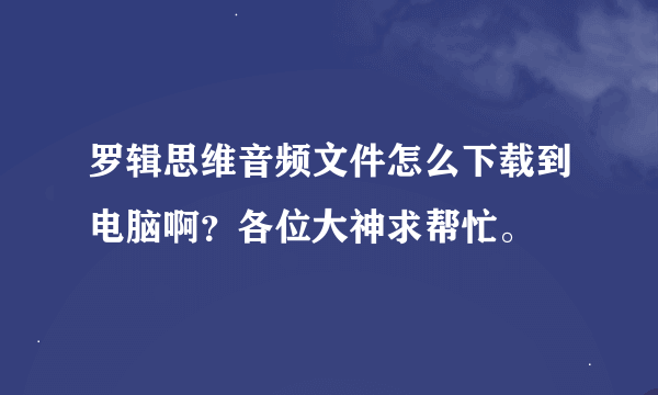 罗辑思维音频文件怎么下载到电脑啊？各位大神求帮忙。