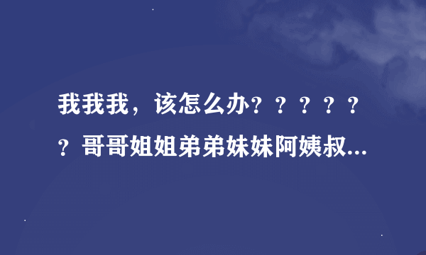 我我我，该怎么办？？？？？？哥哥姐姐弟弟妹妹阿姨叔叔来帮个忙吧！！！！