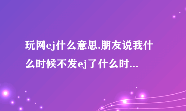 玩网ej什么意思.朋友说我什么时候不发ej了什么时候帮我k说说