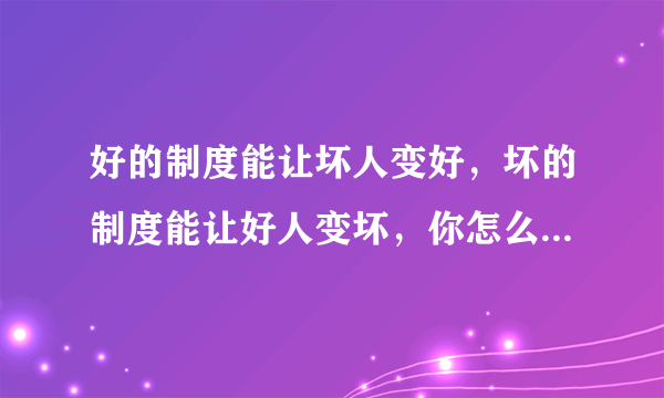 好的制度能让坏人变好，坏的制度能让好人变坏，你怎么看？结合实际谈谈自己的体会