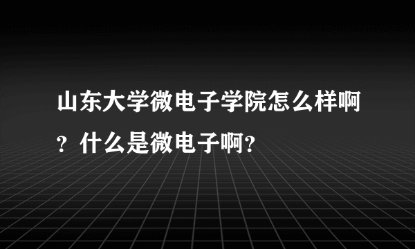 山东大学微电子学院怎么样啊？什么是微电子啊？