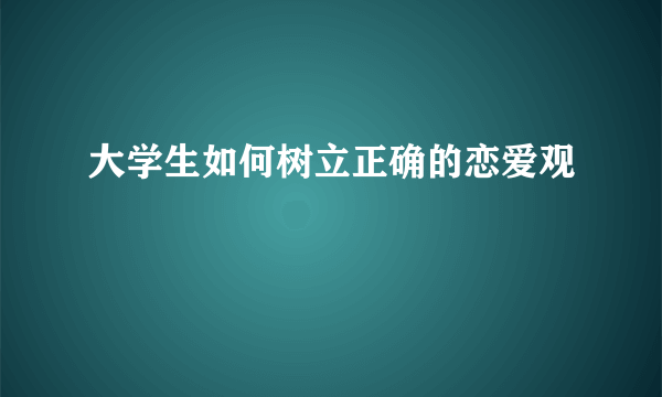 大学生如何树立正确的恋爱观