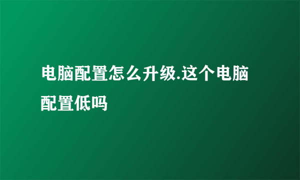 电脑配置怎么升级.这个电脑配置低吗