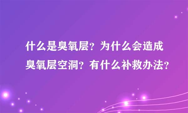 什么是臭氧层？为什么会造成臭氧层空洞？有什么补救办法？