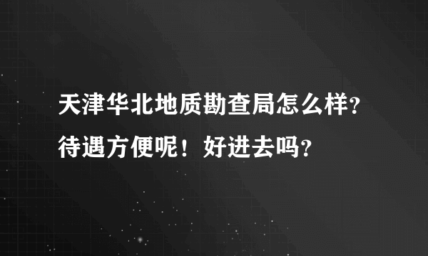 天津华北地质勘查局怎么样？待遇方便呢！好进去吗？