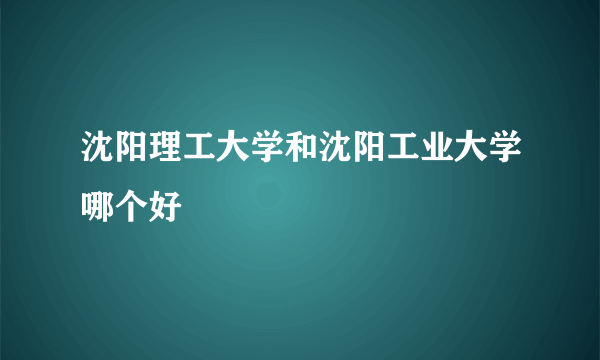 沈阳理工大学和沈阳工业大学哪个好