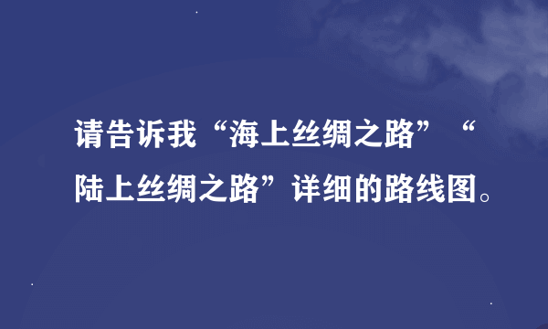 请告诉我“海上丝绸之路”“陆上丝绸之路”详细的路线图。