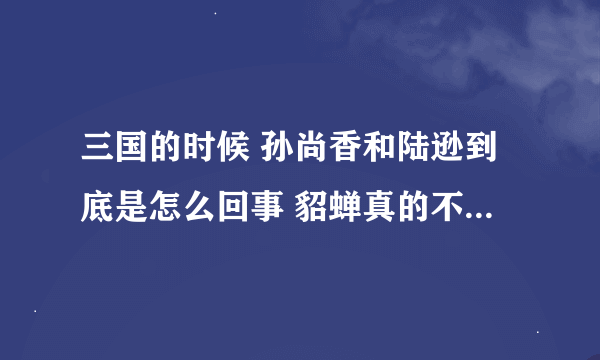 三国的时候 孙尚香和陆逊到底是怎么回事 貂蝉真的不喜欢吕布吗 我会加悬赏的