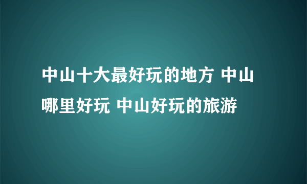 中山十大最好玩的地方 中山哪里好玩 中山好玩的旅游