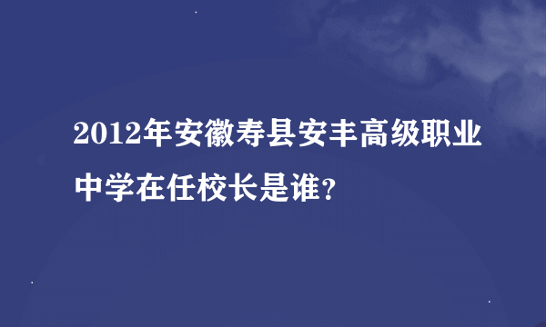 2012年安徽寿县安丰高级职业中学在任校长是谁？