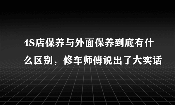 4S店保养与外面保养到底有什么区别，修车师傅说出了大实话