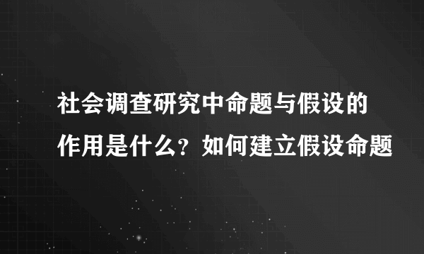 社会调查研究中命题与假设的作用是什么？如何建立假设命题