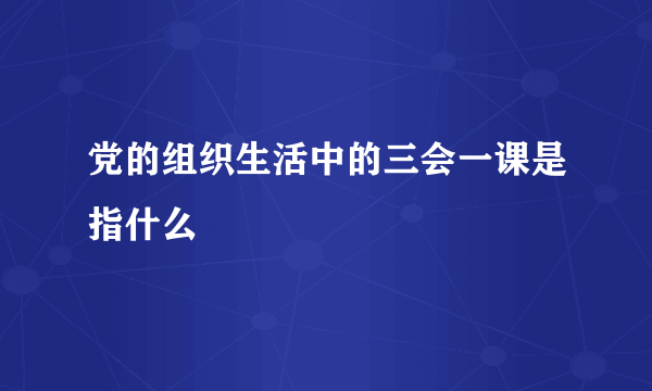 党的组织生活中的三会一课是指什么