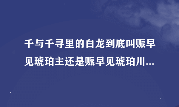 千与千寻里的白龙到底叫赈早见琥珀主还是赈早见琥珀川？他是河还是河里的龙？