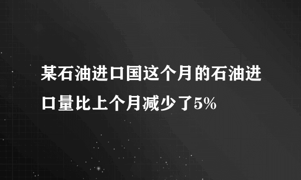 某石油进口国这个月的石油进口量比上个月减少了5%