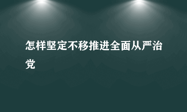 怎样坚定不移推进全面从严治党