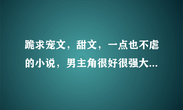 跪求宠文，甜文，一点也不虐的小说，男主角很好很强大，只对女主角好的