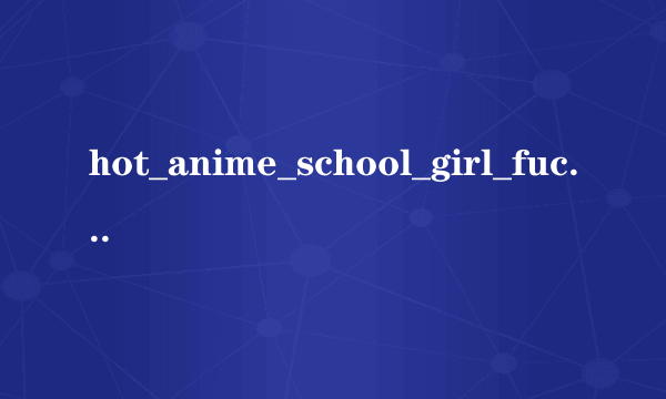 hot_anime_school_girl_fucked_titanime_com.wmv种子下载，感谢哈