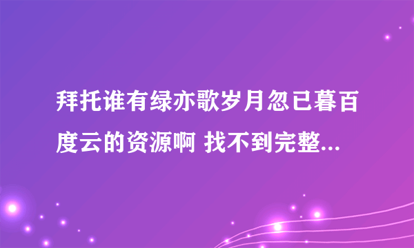 拜托谁有绿亦歌岁月忽已暮百度云的资源啊 找不到完整版的 只有一部分