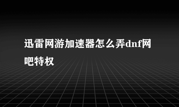 迅雷网游加速器怎么弄dnf网吧特权