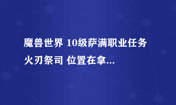 魔兽世界 10级萨满职业任务  火刃祭司 位置在拿啊？？？