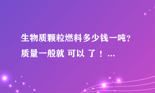 生物质颗粒燃料多少钱一吨？质量一般就 可以 了 ！哪里可以买的到？