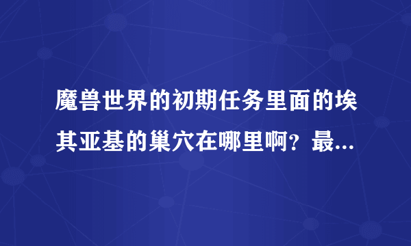 魔兽世界的初期任务里面的埃其亚基的巢穴在哪里啊？最好能截个图，谢谢大家啊