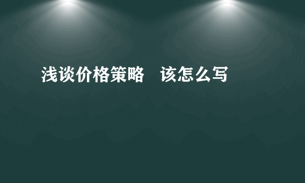 浅谈价格策略   该怎么写