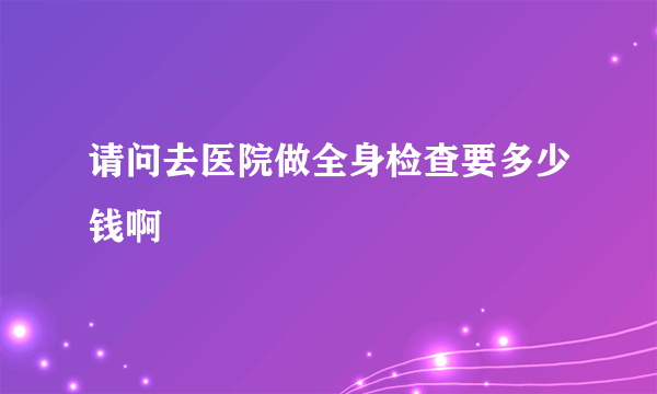 请问去医院做全身检查要多少钱啊