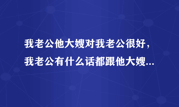 我老公他大嫂对我老公很好，我老公有什么话都跟他大嫂说，却从来都不跟我说，就连我们夫妻两的房事他都