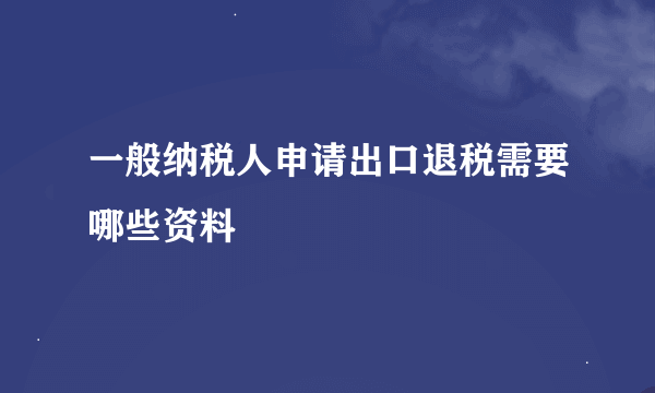 一般纳税人申请出口退税需要哪些资料