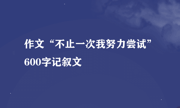 作文“不止一次我努力尝试”600字记叙文