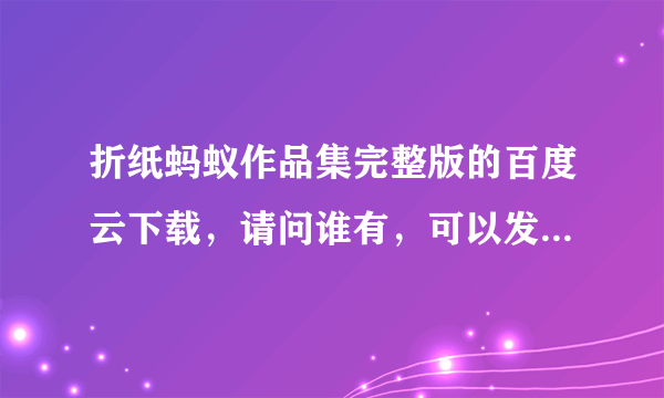 折纸蚂蚁作品集完整版的百度云下载，请问谁有，可以发给我吗？