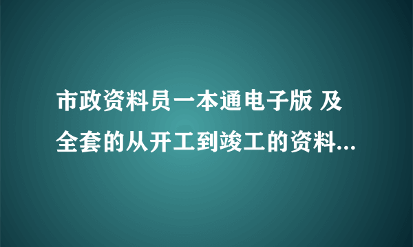 市政资料员一本通电子版 及全套的从开工到竣工的资料范本给我啊（最