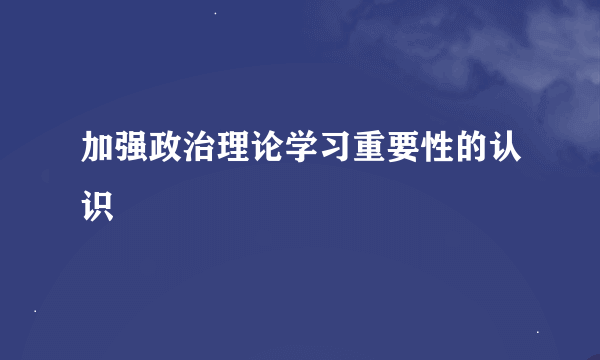 加强政治理论学习重要性的认识