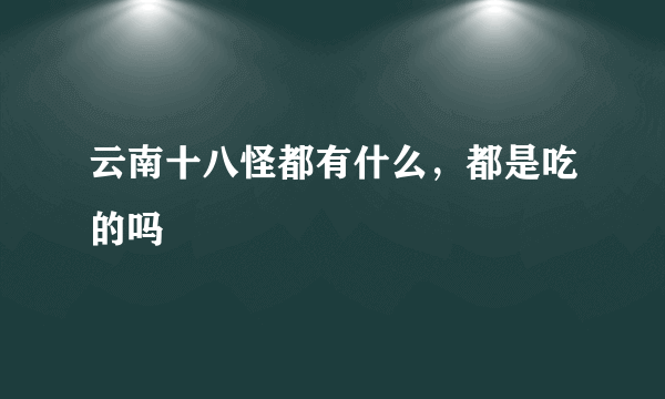 云南十八怪都有什么，都是吃的吗