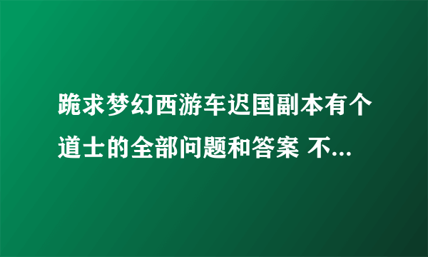 跪求梦幻西游车迟国副本有个道士的全部问题和答案 不要答题器的