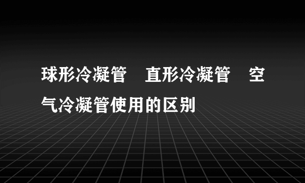 球形冷凝管 直形冷凝管 空气冷凝管使用的区别