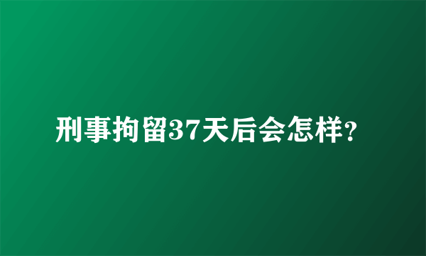 刑事拘留37天后会怎样？