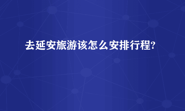 去延安旅游该怎么安排行程?